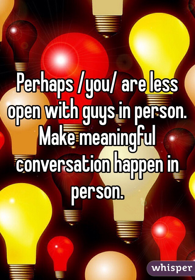 Perhaps /you/ are less open with guys in person. Make meaningful conversation happen in person.
