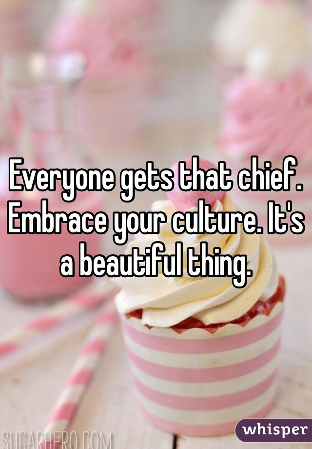 Everyone gets that chief. Embrace your culture. It's a beautiful thing.