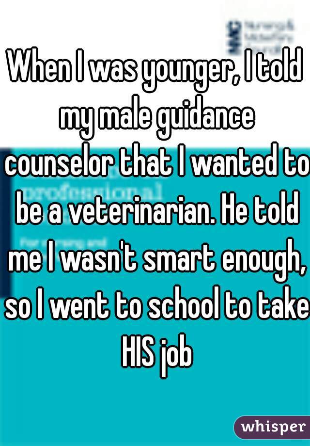 When I was younger, I told my male guidance counselor that I wanted to be a veterinarian. He told me I wasn't smart enough, so I went to school to take HIS job