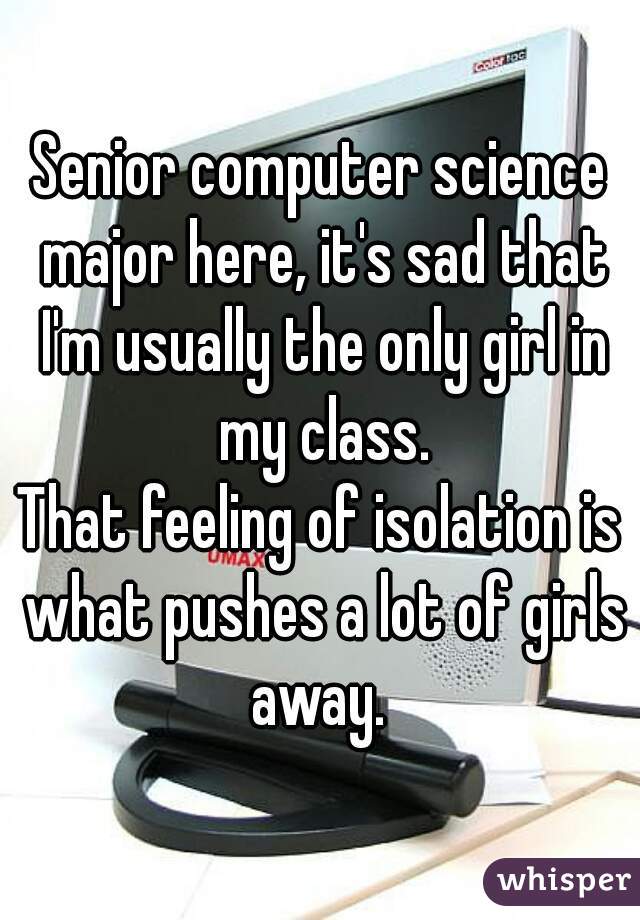 Senior computer science major here, it's sad that I'm usually the only girl in my class.
That feeling of isolation is what pushes a lot of girls away. 