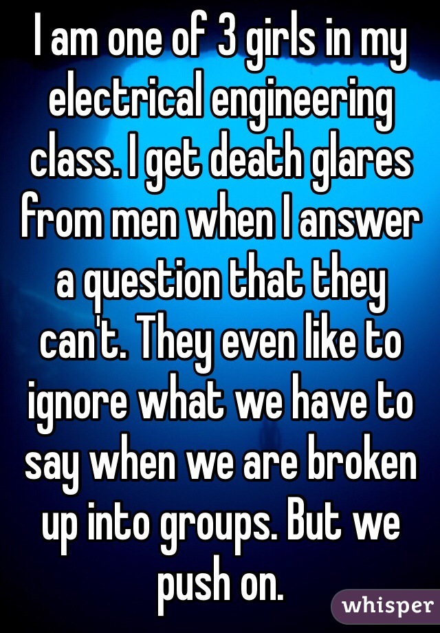 I am one of 3 girls in my electrical engineering class. I get death glares from men when I answer a question that they can't. They even like to ignore what we have to say when we are broken up into groups. But we push on. 