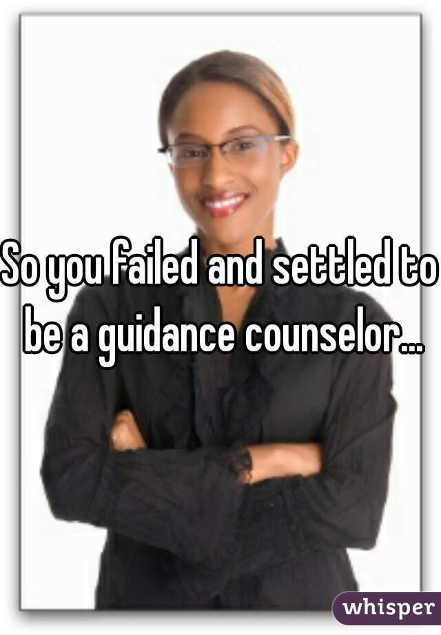 So you failed and settled to be a guidance counselor...