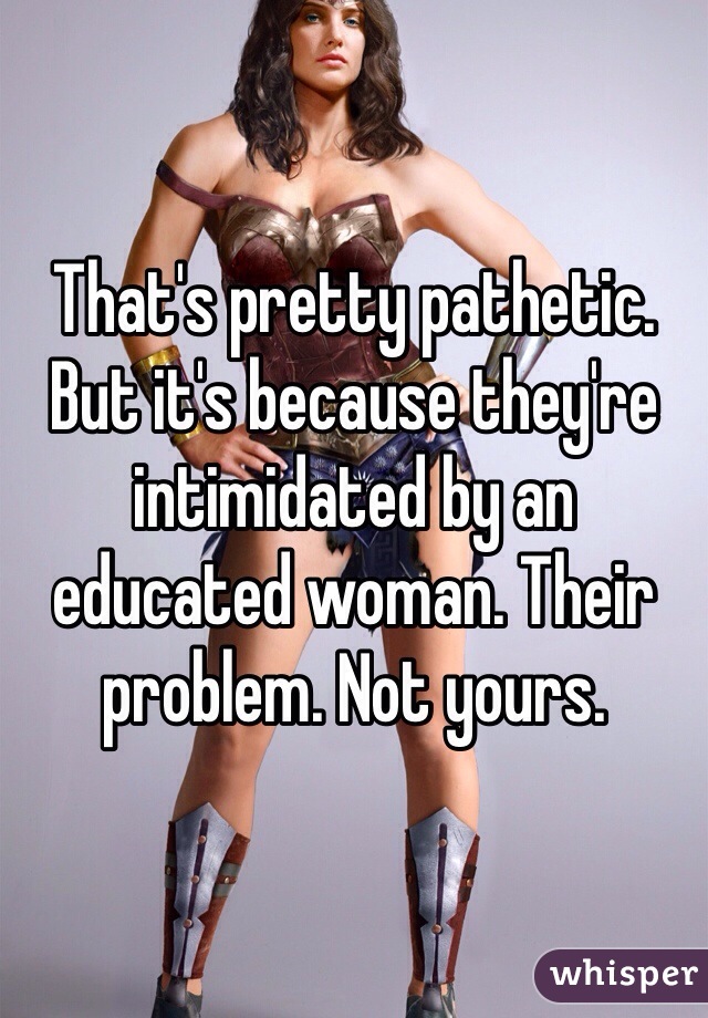 That's pretty pathetic. But it's because they're intimidated by an educated woman. Their problem. Not yours. 