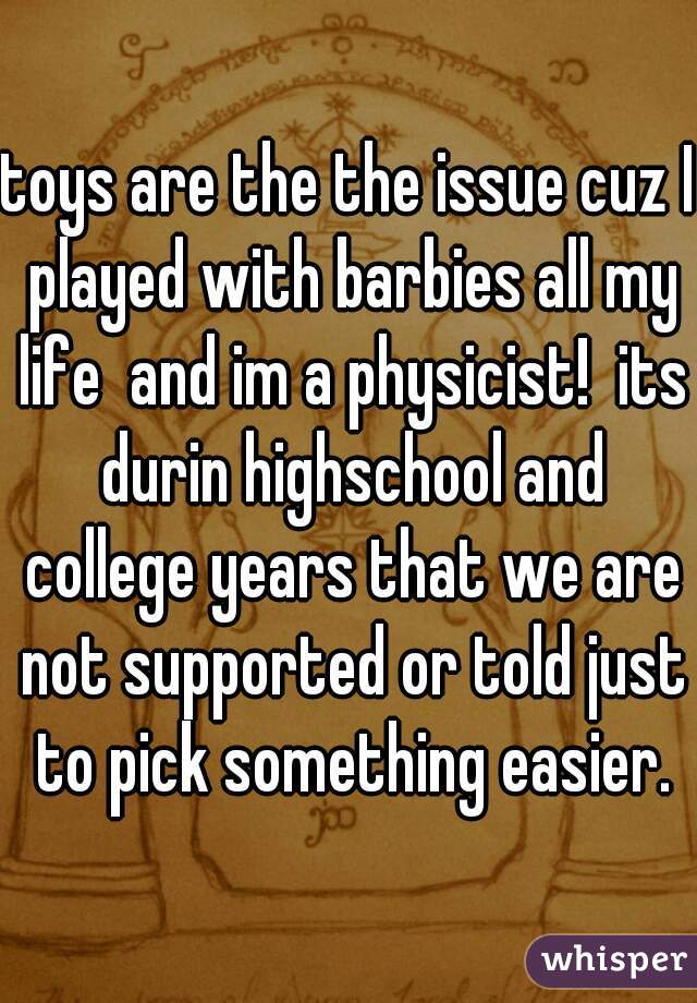 toys are the the issue cuz I played with barbies all my life  and im a physicist!  its durin highschool and college years that we are not supported or told just to pick something easier.