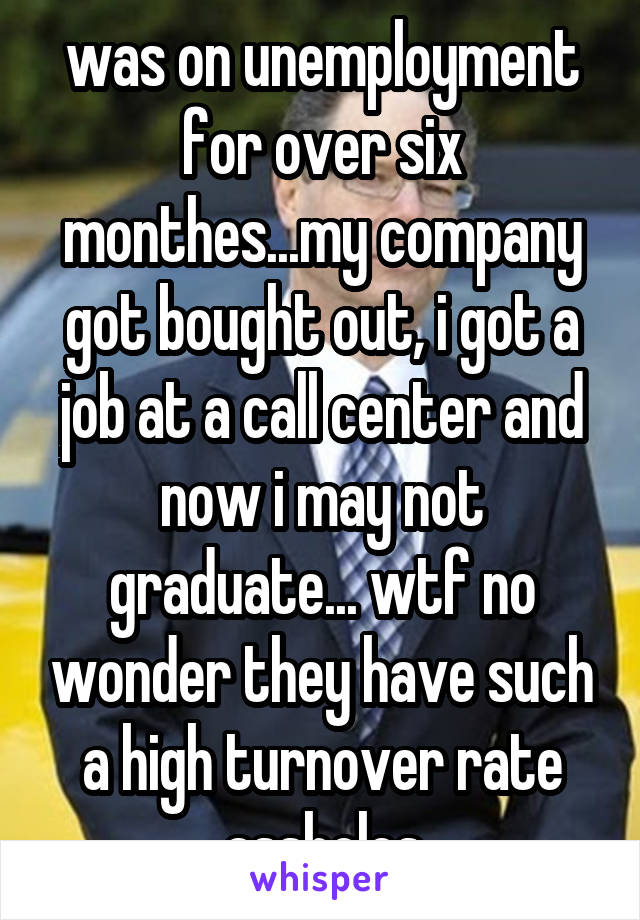 was on unemployment for over six monthes...my company got bought out, i got a job at a call center and now i may not graduate... wtf no wonder they have such a high turnover rate assholes