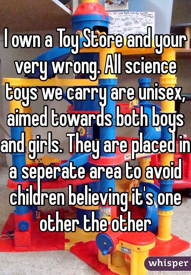 I own a Toy Store and your very wrong. All science toys we carry are unisex, aimed towards both boys and girls. They are placed in a seperate area to avoid children believing it's one other the other 