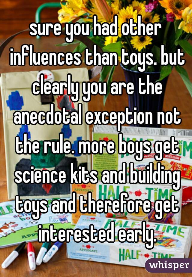 sure you had other influences than toys. but clearly you are the anecdotal exception not the rule. more boys get science kits and building toys and therefore get interested early.