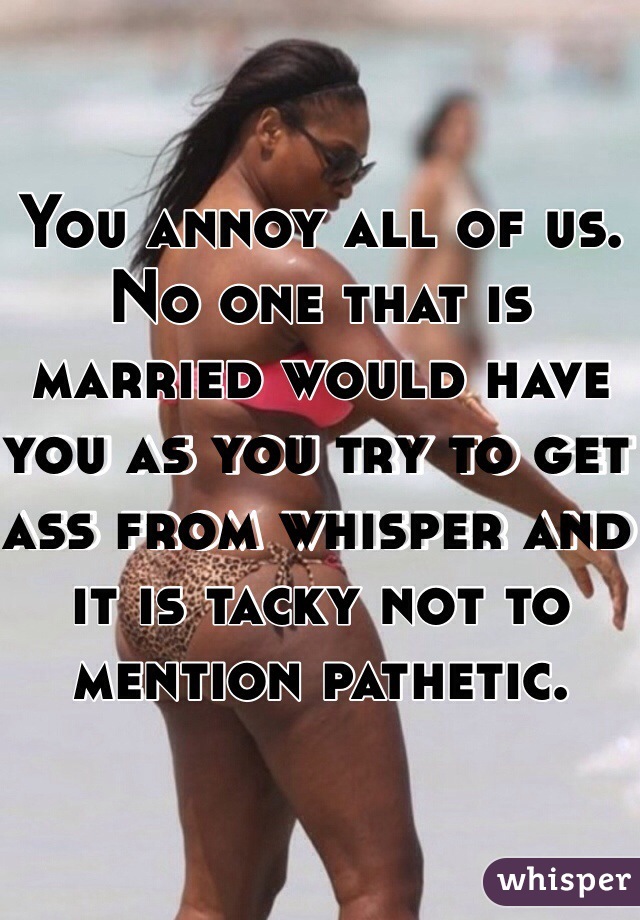 You annoy all of us. No one that is married would have you as you try to get ass from whisper and it is tacky not to mention pathetic. 