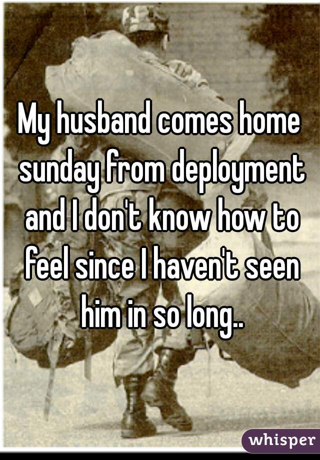 My husband comes home sunday from deployment and I don't know how to feel since I haven't seen him in so long..
