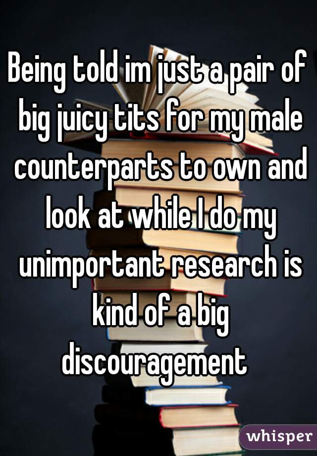 Being told im just a pair of big juicy tits for my male counterparts to own and look at while I do my unimportant research is kind of a big discouragement  