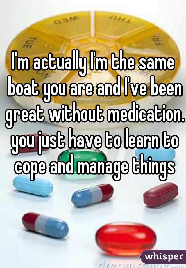 I'm actually I'm the same boat you are and I've been great without medication. you just have to learn to cope and manage things
