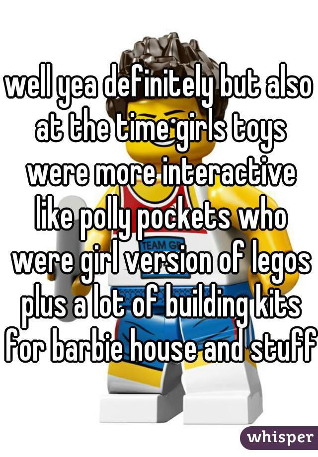 well yea definitely but also at the time girls toys were more interactive like polly pockets who were girl version of legos plus a lot of building kits for barbie house and stuff 