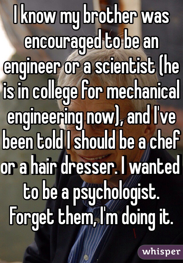 I know my brother was encouraged to be an engineer or a scientist (he is in college for mechanical engineering now), and I've been told I should be a chef or a hair dresser. I wanted to be a psychologist. Forget them, I'm doing it.  