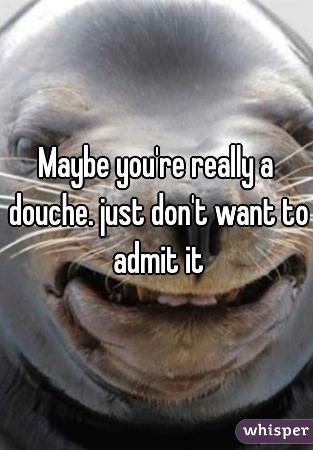 Maybe you're really a douche. just don't want to admit it