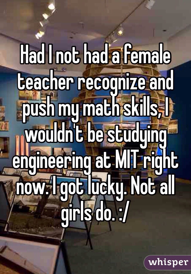 Had I not had a female teacher recognize and push my math skills, I wouldn't be studying engineering at MIT right now. I got lucky. Not all girls do. :/