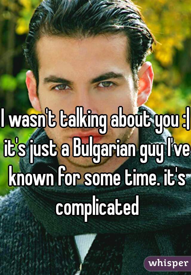 I wasn't talking about you :| it's just a Bulgarian guy I've known for some time. it's complicated