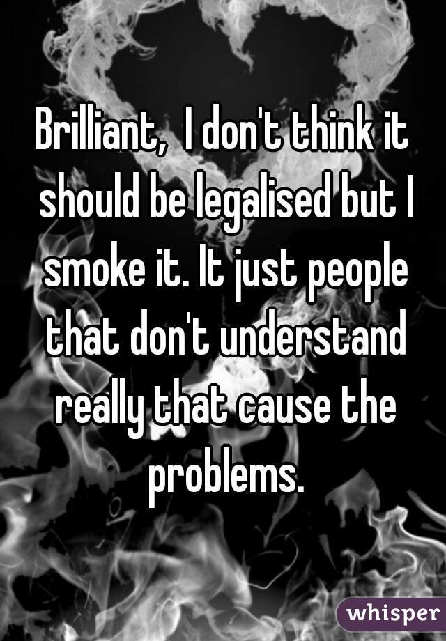 Brilliant,  I don't think it should be legalised but I smoke it. It just people that don't understand really that cause the problems.