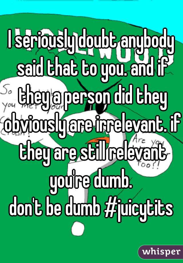 I seriously doubt anybody said that to you. and if they a person did they obviously are irrelevant. if they are still relevant you're dumb. 
don't be dumb #juicytits