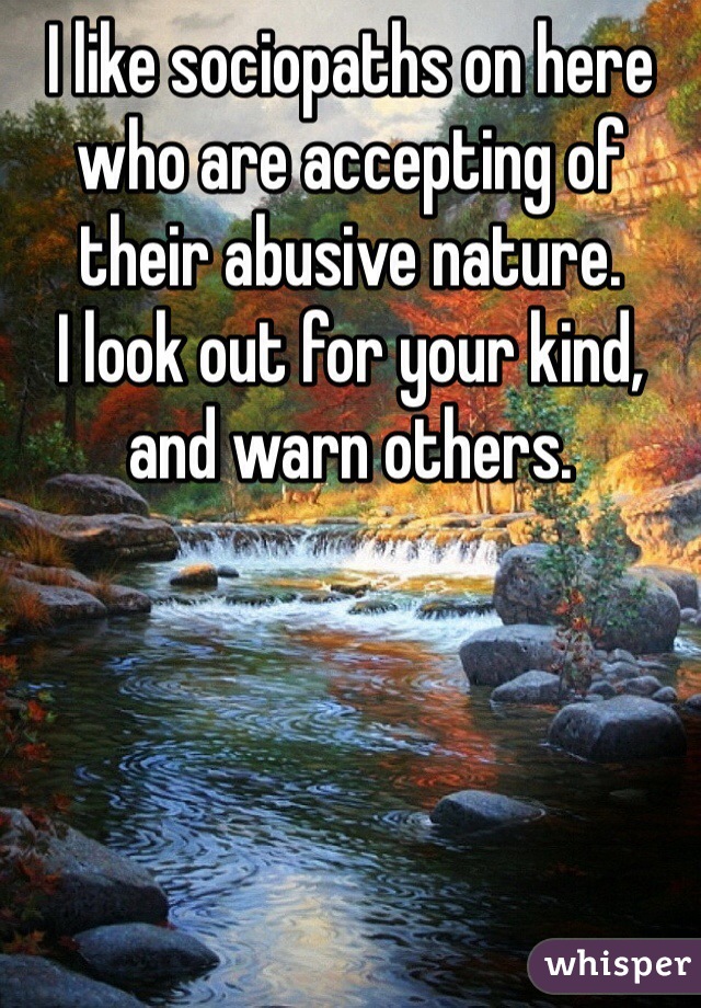 I like sociopaths on here who are accepting of their abusive nature. 
I look out for your kind, and warn others.