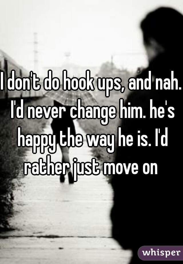 I don't do hook ups, and nah. I'd never change him. he's happy the way he is. I'd rather just move on 