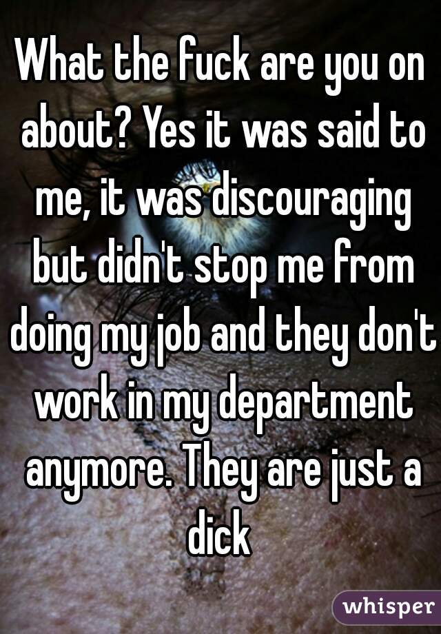 What the fuck are you on about? Yes it was said to me, it was discouraging but didn't stop me from doing my job and they don't work in my department anymore. They are just a dick 
