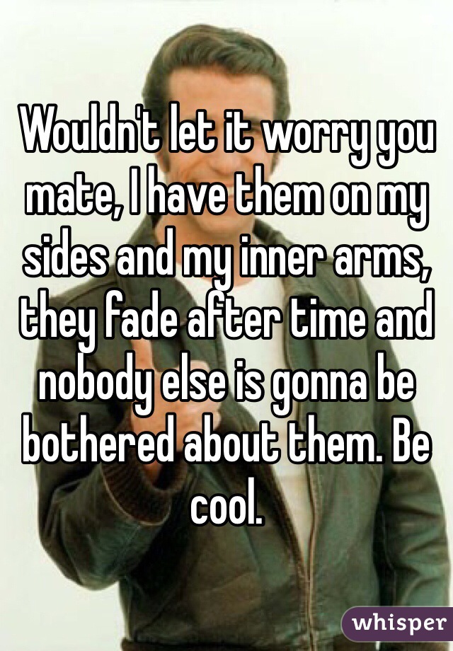 Wouldn't let it worry you mate, I have them on my sides and my inner arms, they fade after time and nobody else is gonna be bothered about them. Be cool.