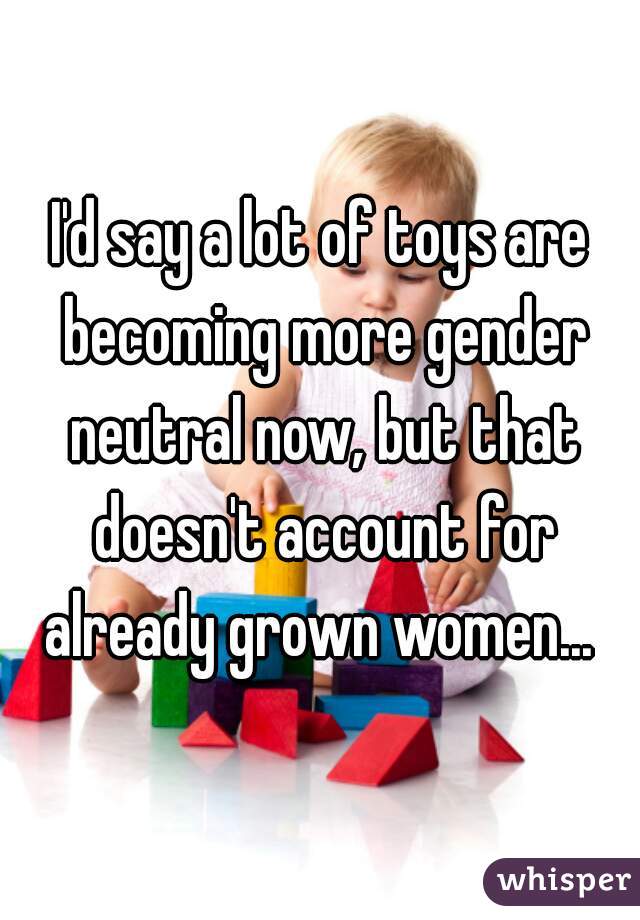 I'd say a lot of toys are becoming more gender neutral now, but that doesn't account for already grown women... 
