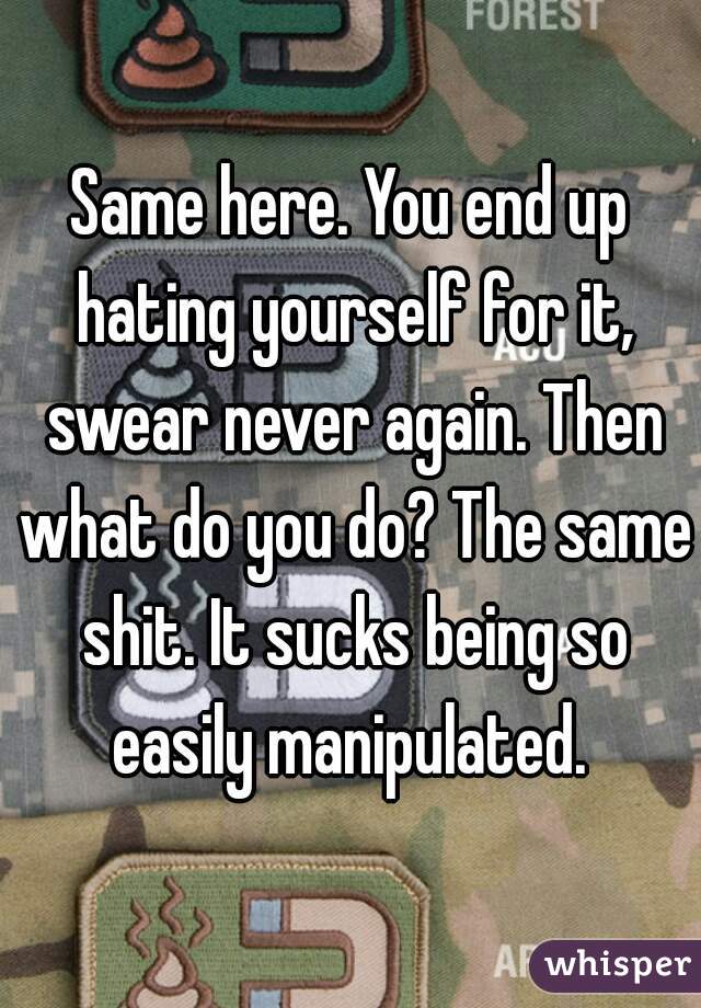 Same here. You end up hating yourself for it, swear never again. Then what do you do? The same shit. It sucks being so easily manipulated. 