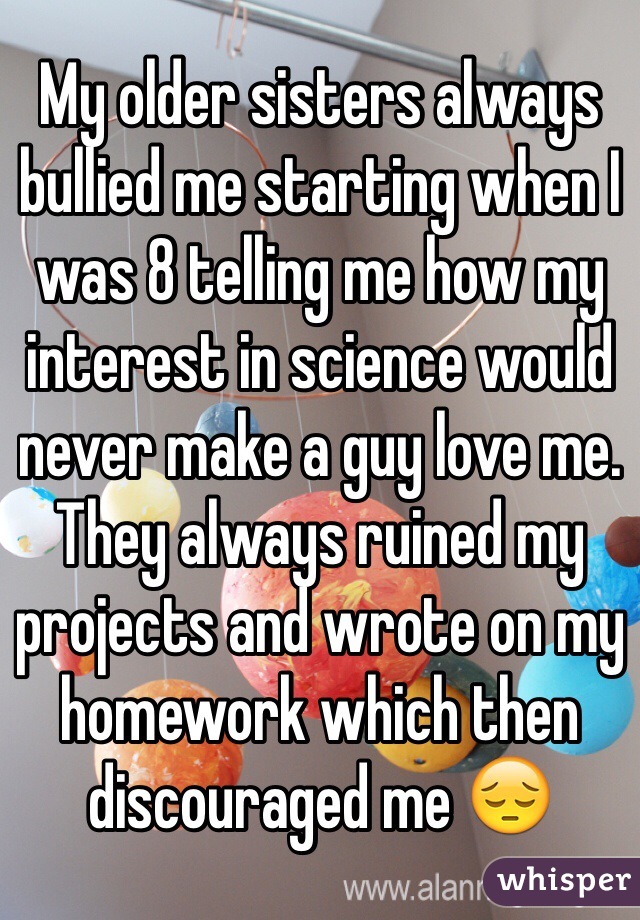 My older sisters always bullied me starting when I was 8 telling me how my interest in science would never make a guy love me. They always ruined my projects and wrote on my homework which then discouraged me ðŸ˜”