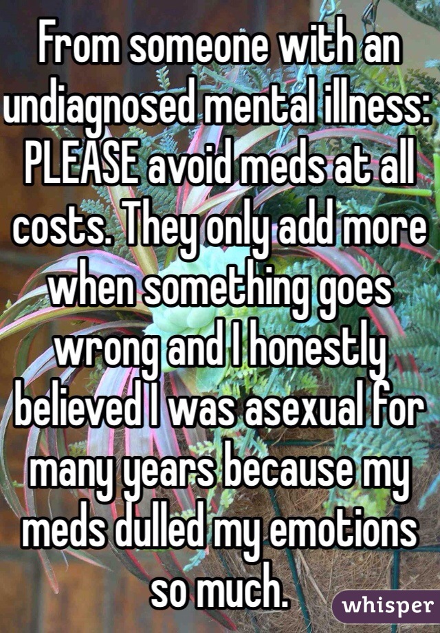 From someone with an undiagnosed mental illness: PLEASE avoid meds at all costs. They only add more when something goes wrong and I honestly believed I was asexual for many years because my meds dulled my emotions so much.
