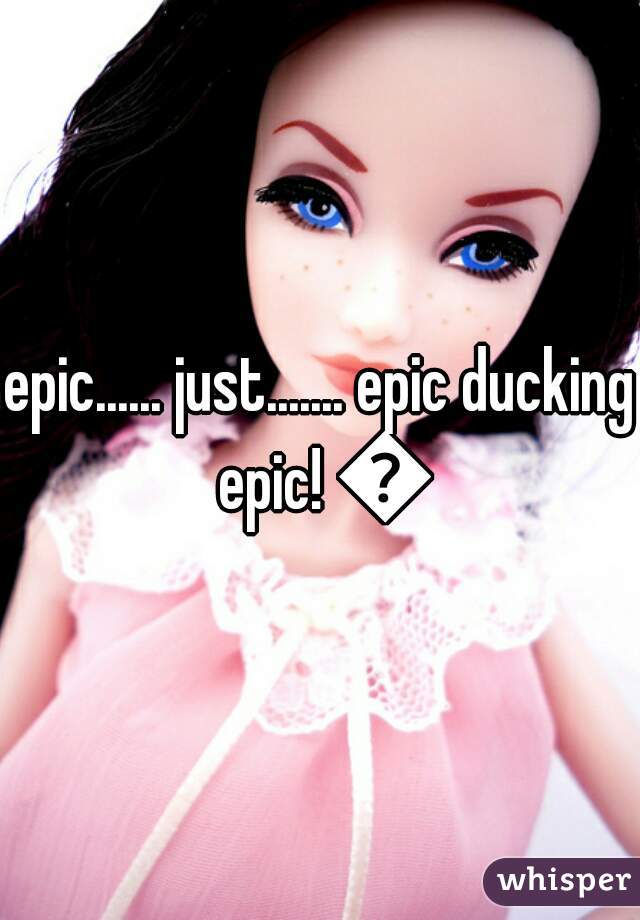 epic...... just....... epic ducking epic! 😉