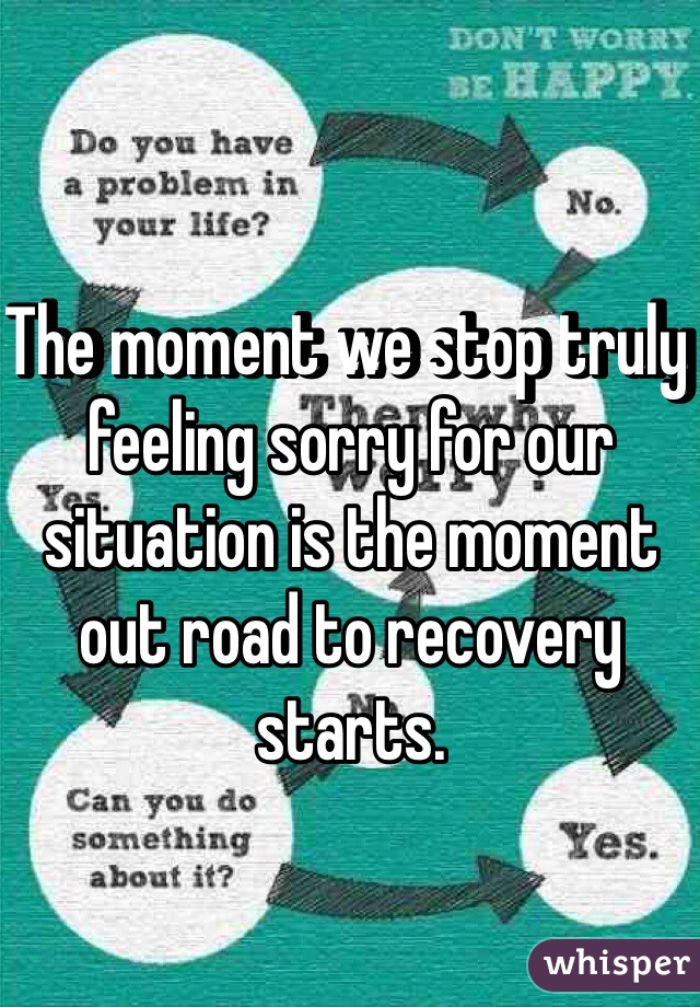 The moment we stop truly feeling sorry for our situation is the moment out road to recovery starts. 
