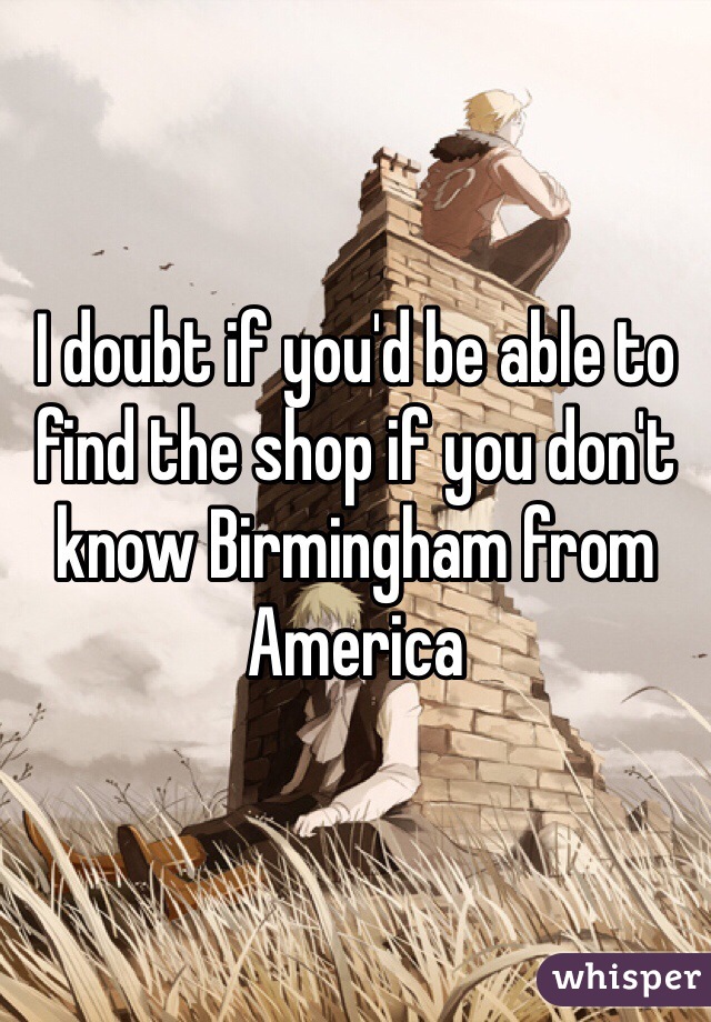 I doubt if you'd be able to find the shop if you don't know Birmingham from America 