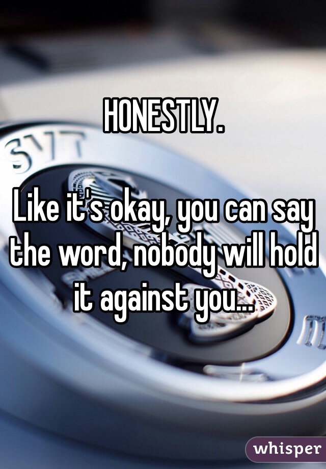 HONESTLY. 

Like it's okay, you can say the word, nobody will hold it against you...