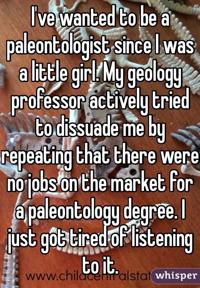 I've wanted to be a paleontologist since I was a little girl. My geology professor actively tried to dissuade me by repeating that there were no jobs on the market for a paleontology degree. I just got tired of listening to it.