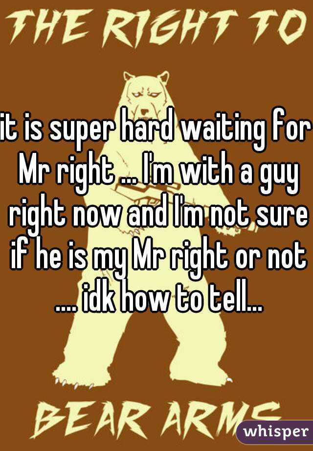 it is super hard waiting for Mr right ... I'm with a guy right now and I'm not sure if he is my Mr right or not .... idk how to tell...