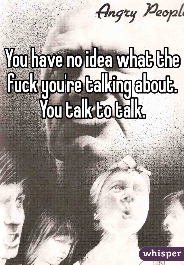 You have no idea what the fuck you're talking about. You talk to talk. 