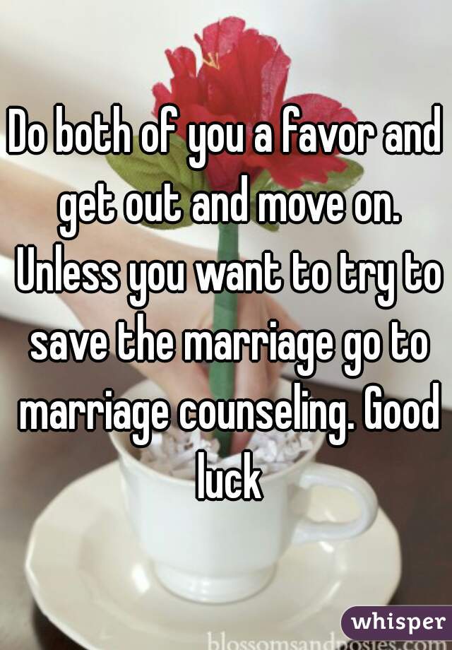 Do both of you a favor and get out and move on. Unless you want to try to save the marriage go to marriage counseling. Good luck