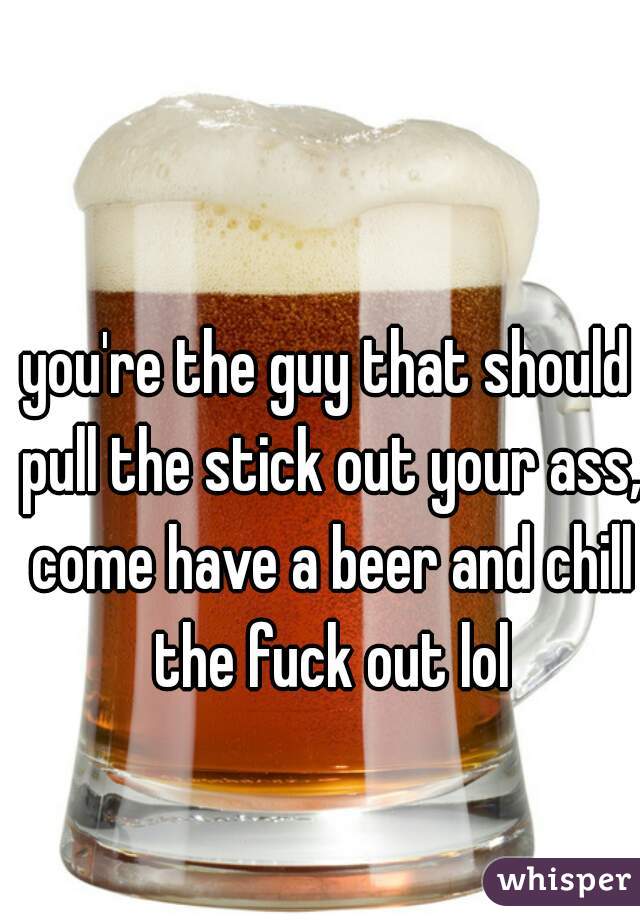 you're the guy that should pull the stick out your ass, come have a beer and chill the fuck out lol