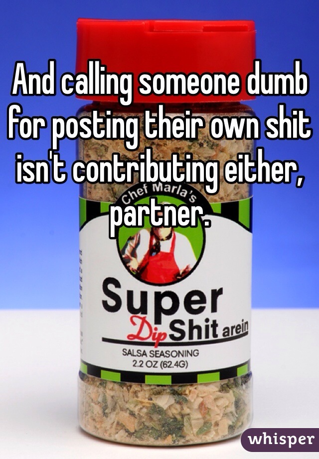 And calling someone dumb for posting their own shit isn't contributing either, partner. 