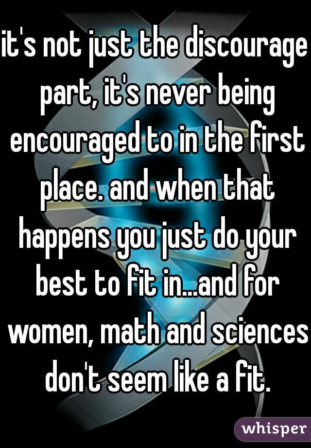 it's not just the discourage part, it's never being encouraged to in the first place. and when that happens you just do your best to fit in...and for women, math and sciences don't seem like a fit.