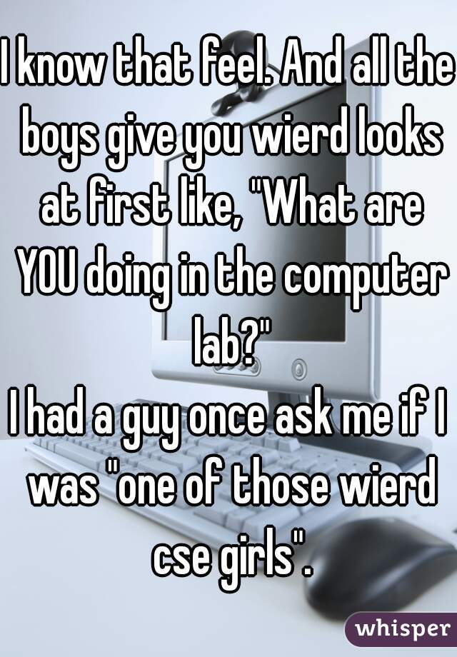 I know that feel. And all the boys give you wierd looks at first like, "What are YOU doing in the computer lab?"
I had a guy once ask me if I was "one of those wierd cse girls".