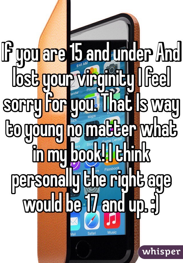 If you are 15 and under And lost your virginity I feel sorry for you. That Is way to young no matter what in my book! I think personally the right age would be 17 and up. :)