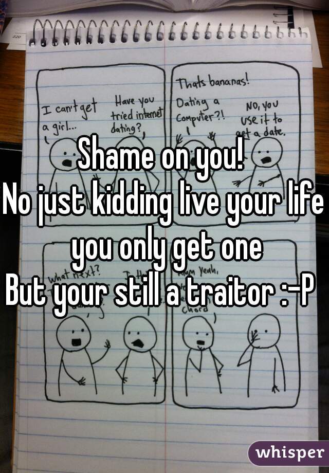 Shame on you! 
No just kidding live your life you only get one
But your still a traitor :-P 