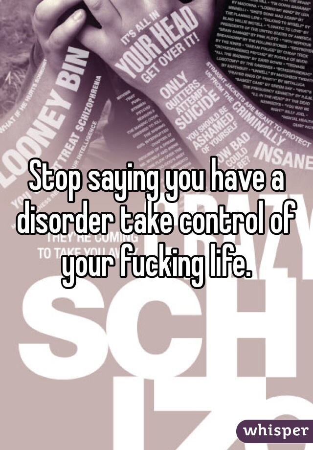 Stop saying you have a  disorder take control of your fucking life. 