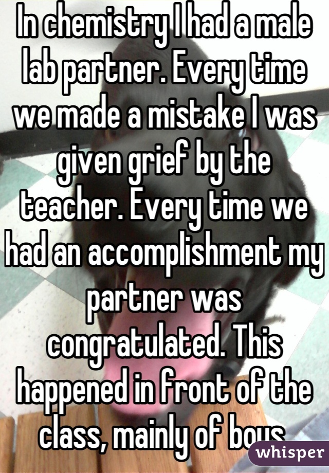 In chemistry I had a male lab partner. Every time we made a mistake I was given grief by the teacher. Every time we had an accomplishment my partner was congratulated. This happened in front of the class, mainly of boys.