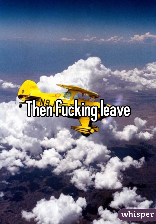 Then fucking leave 