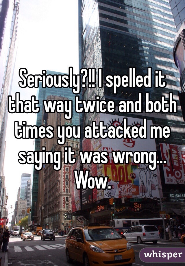 Seriously?!! I spelled it that way twice and both times you attacked me saying it was wrong... Wow.