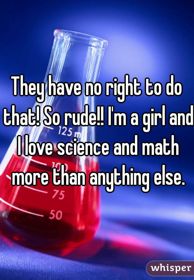 They have no right to do that! So rude!! I'm a girl and I love science and math more than anything else.