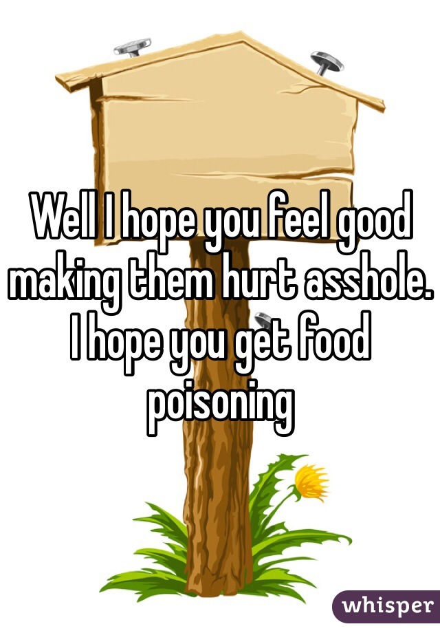 Well I hope you feel good making them hurt asshole. I hope you get food poisoning